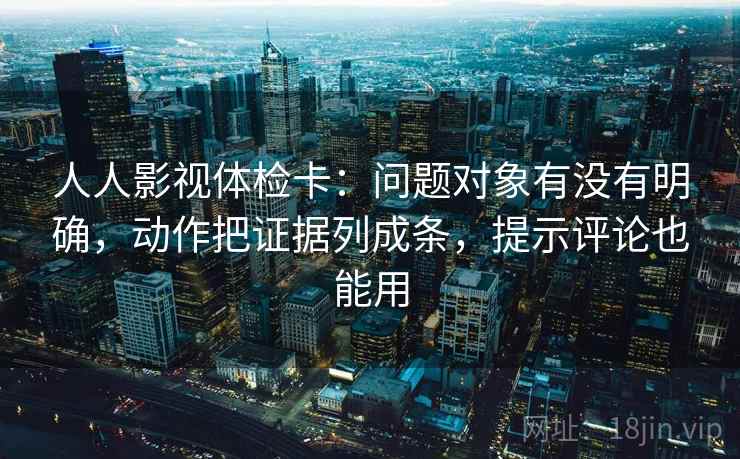 人人影视体检卡:问题对象有没有明确,动作把证据列成条,提示评论也能用