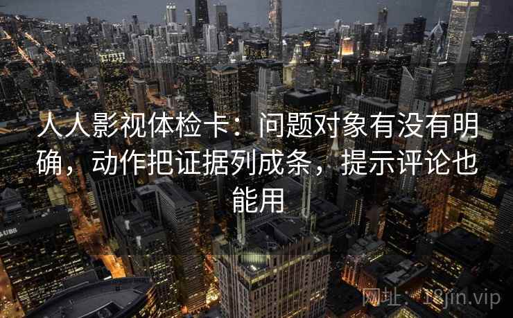人人影视体检卡：问题对象有没有明确，动作把证据列成条，提示评论也能用