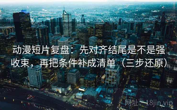 动漫短片复盘:先对齐结尾是不是强收束,再把条件补成清单(三步还原)