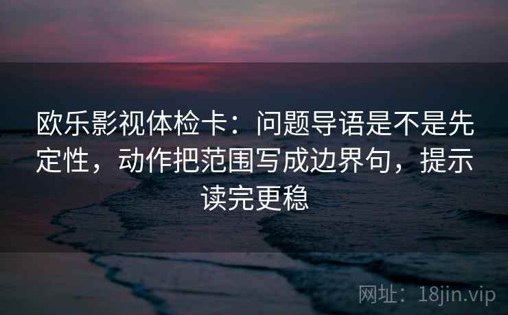 欧乐影视体检卡：问题导语是不是先定性，动作把范围写成边界句，提示读完更稳