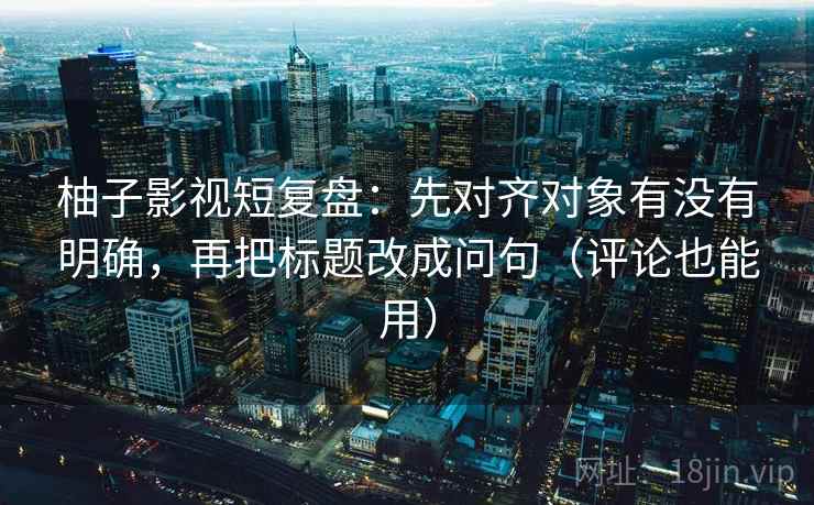 柚子影视短复盘:先对齐对象有没有明确,再把标题改成问句(评论也能用)