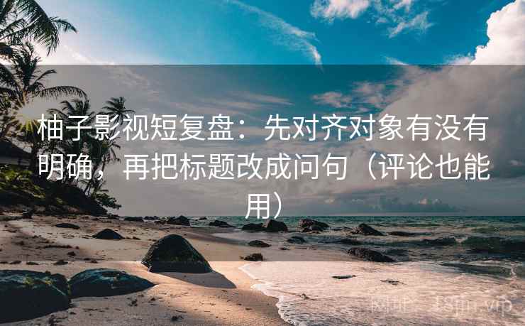 柚子影视短复盘:先对齐对象有没有明确,再把标题改成问句(评论也能用)