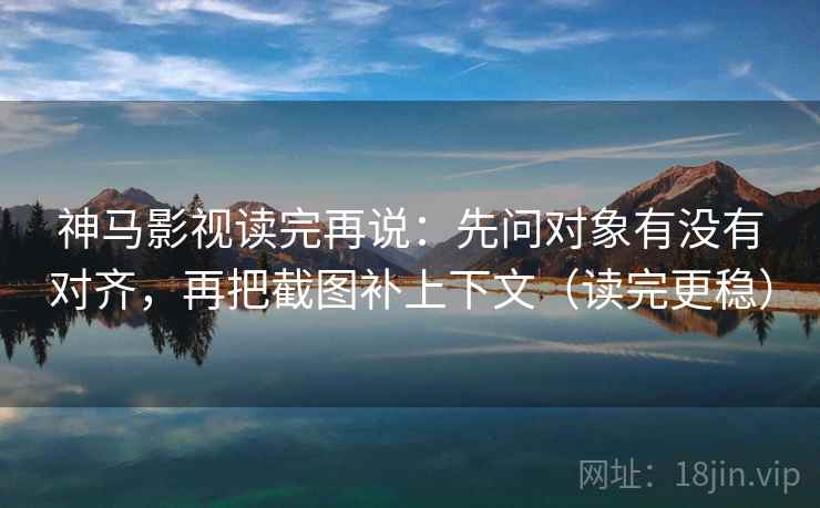 神马影视读完再说:先问对象有没有对齐,再把截图补上下文(读完更稳)