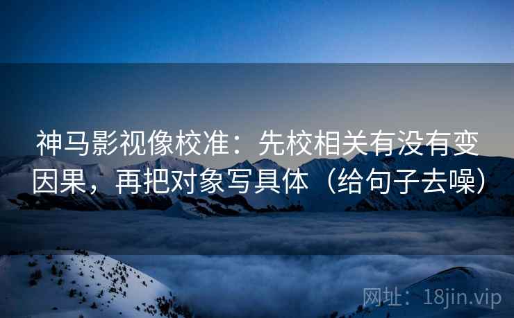 神马影视像校准：先校相关有没有变因果，再把对象写具体（给句子去噪）